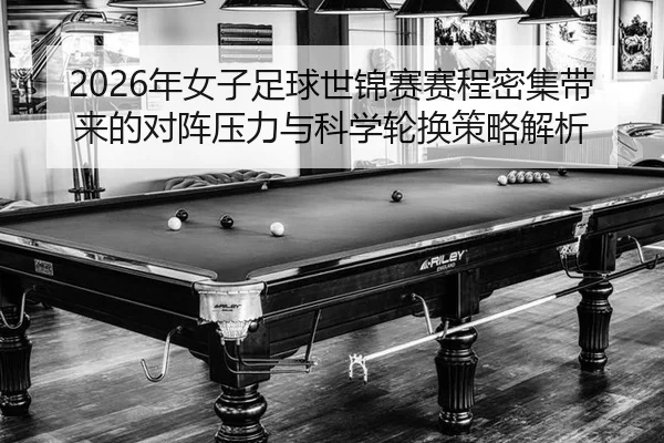 2026年女子足球世锦赛赛程密集带来的对阵压力与科学轮换策略解析