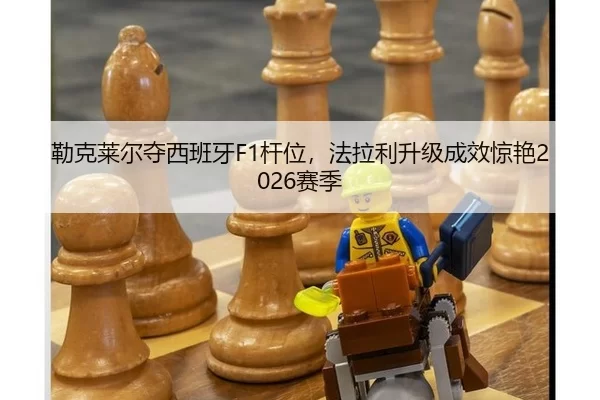 勒克莱尔夺西班牙F1杆位，法拉利升级成效惊艳2026赛季